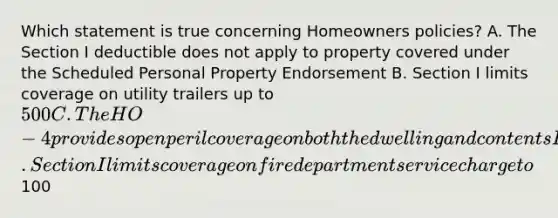 Which statement is true concerning Homeowners policies? A. The Section I deductible does not apply to property covered under the Scheduled Personal Property Endorsement B. Section I limits coverage on utility trailers up to 500 C. The HO-4 provides open peril coverage on both the dwelling and contents D. Section I limits coverage on fire department service charge to100