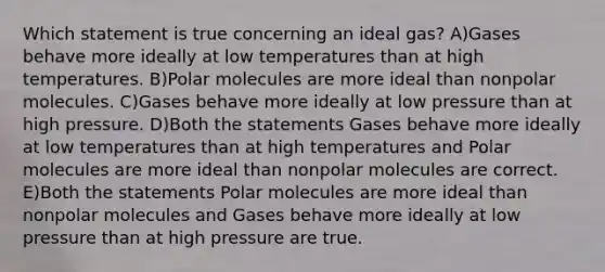 Which statement is true concerning an ideal gas? A)Gases behave more ideally at low temperatures than at high temperatures. B)Polar molecules are more ideal than nonpolar molecules. C)Gases behave more ideally at low pressure than at high pressure. D)Both the statements Gases behave more ideally at low temperatures than at high temperatures and Polar molecules are more ideal than nonpolar molecules are correct. E)Both the statements Polar molecules are more ideal than nonpolar molecules and Gases behave more ideally at low pressure than at high pressure are true.