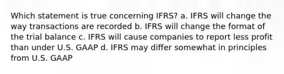 Which statement is true concerning IFRS? a. IFRS will change the way transactions are recorded b. IFRS will change the format of the trial balance c. IFRS will cause companies to report less profit than under U.S. GAAP d. IFRS may differ somewhat in principles from U.S. GAAP