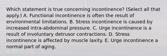 Which statement is true concerning incontinence? (Select all that apply.) A. Functional incontinence is often the result of environmental limitations. B. Stress incontinence is caused by increased intra-abdominal pressure. C. Urge incontinence is a result of involuntary detrusor contractions. D. Stress incontinence is affected by muscle laxity. E. Urge incontinence a normal part of aging.