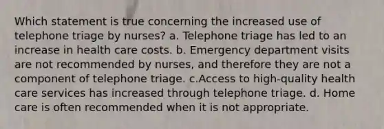 Which statement is true concerning the increased use of telephone triage by nurses? a. Telephone triage has led to an increase in health care costs. b. Emergency department visits are not recommended by nurses, and therefore they are not a component of telephone triage. c.Access to high-quality health care services has increased through telephone triage. d. Home care is often recommended when it is not appropriate.