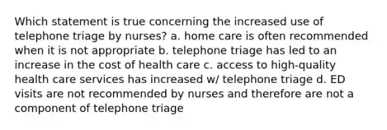 Which statement is true concerning the increased use of telephone triage by nurses? a. home care is often recommended when it is not appropriate b. telephone triage has led to an increase in the cost of health care c. access to high-quality health care services has increased w/ telephone triage d. ED visits are not recommended by nurses and therefore are not a component of telephone triage