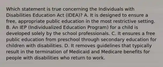 Which statement is true concerning the Individuals with Disabilities Education Act (IDEA)? A. It is designed to ensure a free, appropriate public education in the most restrictive setting. B. An IEP (Individualized Education Program) for a child is developed solely by the school professionals. C. It ensures a free public education from preschool through secondary education for children with disabilities. D. It removes guidelines that typically result in the termination of Medicaid and Medicare benefits for people with disabilities who return to work.