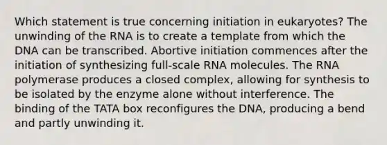 Which statement is true concerning initiation in eukaryotes? The unwinding of the RNA is to create a template from which the DNA can be transcribed. Abortive initiation commences after the initiation of synthesizing full-scale RNA molecules. The RNA polymerase produces a closed complex, allowing for synthesis to be isolated by the enzyme alone without interference. The binding of the TATA box reconfigures the DNA, producing a bend and partly unwinding it.