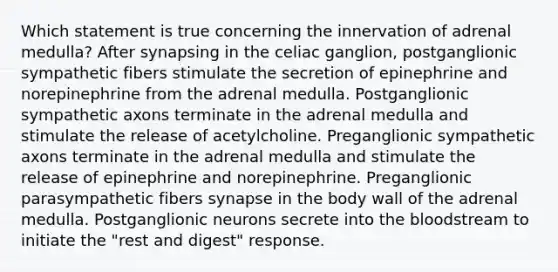 Which statement is true concerning the innervation of adrenal medulla? After synapsing in the celiac ganglion, postganglionic sympathetic fibers stimulate the secretion of epinephrine and norepinephrine from the adrenal medulla. Postganglionic sympathetic axons terminate in the adrenal medulla and stimulate the release of acetylcholine. Preganglionic sympathetic axons terminate in the adrenal medulla and stimulate the release of epinephrine and norepinephrine. Preganglionic parasympathetic fibers synapse in the body wall of the adrenal medulla. Postganglionic neurons secrete into the bloodstream to initiate the "rest and digest" response.