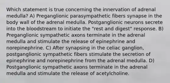 Which statement is true concerning the innervation of adrenal medulla? A) Preganglionic parasympathetic fibers synapse in the body wall of the adrenal medulla. Postganglionic neurons secrete into the bloodstream to initiate the "rest and digest" response. B) Preganglionic sympathetic axons terminate in the adrenal medulla and stimulate the release of epinephrine and norepinephrine. C) After synapsing in the celiac ganglion, postganglionic sympathetic fibers stimulate the secretion of epinephrine and norepinephrine from the adrenal medulla. D) Postganglionic sympathetic axons terminate in the adrenal medulla and stimulate the release of acetylcholine.