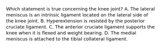 Which statement is true concerning the knee joint? A. The lateral meniscus is an intrinsic ligament located on the lateral side of the knee joint. B. Hyperextension is resisted by the posterior cruciate ligament. C. The anterior cruciate ligament supports the knee when it is flexed and weight bearing. D. The medial meniscus is attached to the tibial collateral ligament.