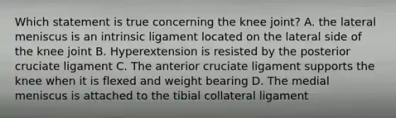 Which statement is true concerning the knee joint? A. the lateral meniscus is an intrinsic ligament located on the lateral side of the knee joint B. Hyperextension is resisted by the posterior cruciate ligament C. The anterior cruciate ligament supports the knee when it is flexed and weight bearing D. The medial meniscus is attached to the tibial collateral ligament