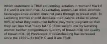 Which statement is TRUE concerning lactation in women? Mark E if C and D are both true. A) Lactating women can drink alcoholic beverages since alcohol does not pass through to breast milk. B) Lactating women should decrease their calorie intake to about 80% of what they consumed before they were pregnant so that they can lose that "baby fat." C) Slow weight loss by lactating women neither compromises quantity of breast milk nor quality of breast milk. D) Prevalence of breastfeeding has increased since the 1970's. E) BOTH C and D are TRUE.