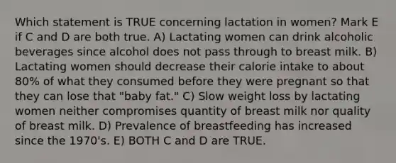 Which statement is TRUE concerning lactation in women? Mark E if C and D are both true. A) Lactating women can drink alcoholic beverages since alcohol does not pass through to breast milk. B) Lactating women should decrease their calorie intake to about 80% of what they consumed before they were pregnant so that they can lose that "baby fat." C) Slow weight loss by lactating women neither compromises quantity of breast milk nor quality of breast milk. D) Prevalence of breastfeeding has increased since the 1970's. E) BOTH C and D are TRUE.