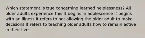 Which statement is true concerning learned helplessness? All older adults experience this It begins in adolescence It begins with an illness It refers to not allowing the older adult to make decisions It refers to teaching older adults how to remain active in their lives