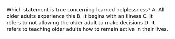 Which statement is true concerning learned helplessness? A. All older adults experience this B. It begins with an illness C. It refers to not allowing the older adult to make decisions D. It refers to teaching older adults how to remain active in their lives.