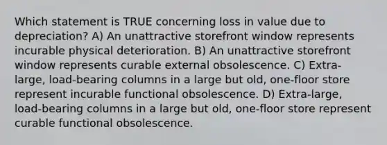 Which statement is TRUE concerning loss in value due to depreciation? A) An unattractive storefront window represents incurable physical deterioration. B) An unattractive storefront window represents curable external obsolescence. C) Extra-large, load-bearing columns in a large but old, one-floor store represent incurable functional obsolescence. D) Extra-large, load-bearing columns in a large but old, one-floor store represent curable functional obsolescence.