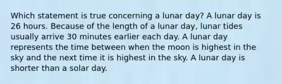 Which statement is true concerning a lunar day? A lunar day is 26 hours. Because of the length of a lunar day, lunar tides usually arrive 30 minutes earlier each day. A lunar day represents the time between when the moon is highest in the sky and the next time it is highest in the sky. A lunar day is shorter than a solar day.