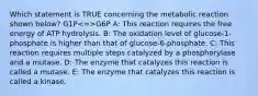 Which statement is TRUE concerning the metabolic reaction shown below? G1P G6P A: This reaction requires the free energy of ATP hydrolysis. B: The oxidation level of glucose-1-phosphate is higher than that of glucose-6-phosphate. C: This reaction requires multiple steps catalyzed by a phosphorylase and a mutase. D: The enzyme that catalyzes this reaction is called a mutase. E: The enzyme that catalyzes this reaction is called a kinase.