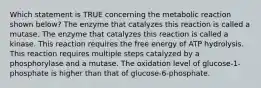 Which statement is TRUE concerning the metabolic reaction shown below? The enzyme that catalyzes this reaction is called a mutase. The enzyme that catalyzes this reaction is called a kinase. This reaction requires the free energy of ATP hydrolysis. This reaction requires multiple steps catalyzed by a phosphorylase and a mutase. The oxidation level of glucose-1-phosphate is higher than that of glucose-6-phosphate.