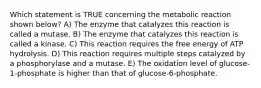 Which statement is TRUE concerning the metabolic reaction shown below? A) The enzyme that catalyzes this reaction is called a mutase. B) The enzyme that catalyzes this reaction is called a kinase. C) This reaction requires the free energy of ATP hydrolysis. D) This reaction requires multiple steps catalyzed by a phosphorylase and a mutase. E) The oxidation level of glucose-1-phosphate is higher than that of glucose-6-phosphate.