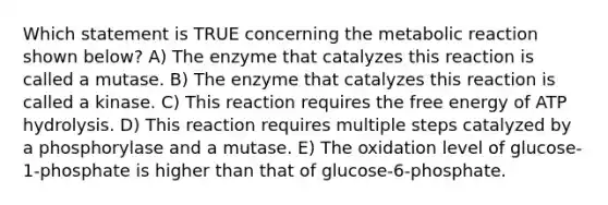 Which statement is TRUE concerning the metabolic reaction shown below? A) The enzyme that catalyzes this reaction is called a mutase. B) The enzyme that catalyzes this reaction is called a kinase. C) This reaction requires the free energy of ATP hydrolysis. D) This reaction requires multiple steps catalyzed by a phosphorylase and a mutase. E) The oxidation level of glucose-1-phosphate is higher than that of glucose-6-phosphate.