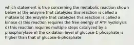 which statement is true concerning the metabolic reaction shown below a) the enzyme that catalyzes this reaction is called a mutase b) the enzyme that catalyzes this reaction is called a kinase c) this reaction requires the free energy of ATP hydrolysis d) this reaction requires multiple steps catalyzed by a phosphorylase e) the oxidation level of glucose-1-phosphate is higher than that of glucose-6-phosphate