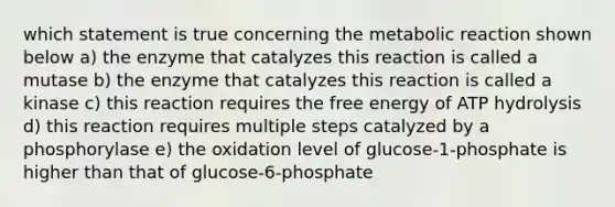 which statement is true concerning the metabolic reaction shown below a) the enzyme that catalyzes this reaction is called a mutase b) the enzyme that catalyzes this reaction is called a kinase c) this reaction requires the free energy of ATP hydrolysis d) this reaction requires multiple steps catalyzed by a phosphorylase e) the oxidation level of glucose-1-phosphate is higher than that of glucose-6-phosphate