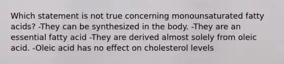 Which statement is not true concerning monounsaturated fatty acids? -They can be synthesized in the body. -They are an essential fatty acid -They are derived almost solely from oleic acid. -Oleic acid has no effect on cholesterol levels