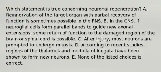 Which statement is true concerning neuronal regeneration? A. Reinnervation of the target organ with partial recovery of function is sometimes possible in the PNS. B. In the CNS, if neuroglial cells form parallel bands to guide new axonal extensions, some return of function to the damaged region of the brain or spinal cord is possible. C. After injury, most neurons are prompted to undergo mitosis. D. According to recent studies, regions of the thalamus and medulla oblongata have been shown to form new neurons. E. None of the listed choices is correct.