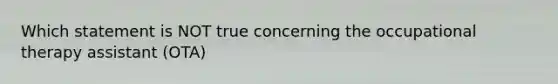 Which statement is NOT true concerning the occupational therapy assistant (OTA)