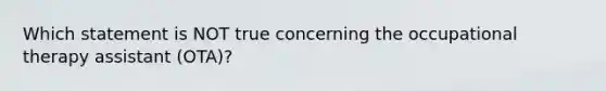 Which statement is NOT true concerning the occupational therapy assistant (OTA)?