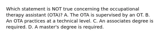 Which statement is NOT true concerning the occupational therapy assistant (OTA)? A. The OTA is supervised by an OT. B. An OTA practices at a technical level. C. An associates degree is required. D. A master's degree is required.