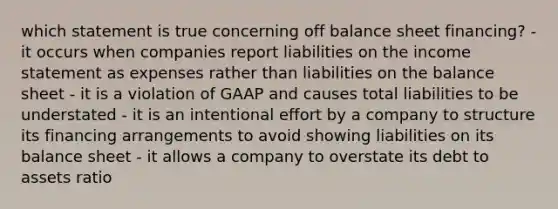 which statement is true concerning off balance sheet financing? - it occurs when companies report liabilities on the <a href='https://www.questionai.com/knowledge/kCPMsnOwdm-income-statement' class='anchor-knowledge'>income statement</a> as expenses rather than liabilities on the balance sheet - it is a violation of GAAP and causes total liabilities to be understated - it is an intentional effort by a company to structure its financing arrangements to avoid showing liabilities on its balance sheet - it allows a company to overstate its debt to assets ratio