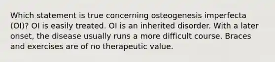 Which statement is true concerning osteogenesis imperfecta (OI)? OI is easily treated. OI is an inherited disorder. With a later onset, the disease usually runs a more difficult course. Braces and exercises are of no therapeutic value.