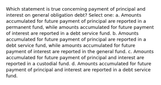 Which statement is true concerning payment of principal and interest on general obligation debt? Select one: a. Amounts accumulated for future payment of principal are reported in a permanent fund, while amounts accumulated for future payment of interest are reported in a debt service fund. b. Amounts accumulated for future payment of principal are reported in a debt service fund, while amounts accumulated for future payment of interest are reported in the general fund. c. Amounts accumulated for future payment of principal and interest are reported in a custodial fund. d. Amounts accumulated for future payment of principal and interest are reported in a debt service fund.