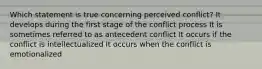 Which statement is true concerning perceived conflict? It develops during the first stage of the conflict process It is sometimes referred to as antecedent conflict It occurs if the conflict is intellectualized It occurs when the conflict is emotionalized