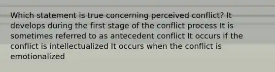 Which statement is true concerning perceived conflict? It develops during the first stage of the conflict process It is sometimes referred to as antecedent conflict It occurs if the conflict is intellectualized It occurs when the conflict is emotionalized