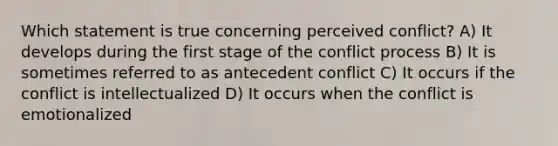 Which statement is true concerning perceived conflict? A) It develops during the first stage of the conflict process B) It is sometimes referred to as antecedent conflict C) It occurs if the conflict is intellectualized D) It occurs when the conflict is emotionalized