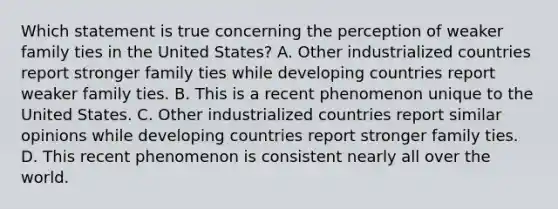 Which statement is true concerning the perception of weaker family ties in the United States? A. Other industrialized countries report stronger family ties while developing countries report weaker family ties. B. This is a recent phenomenon unique to the United States. C. Other industrialized countries report similar opinions while developing countries report stronger family ties. D. This recent phenomenon is consistent nearly all over the world.