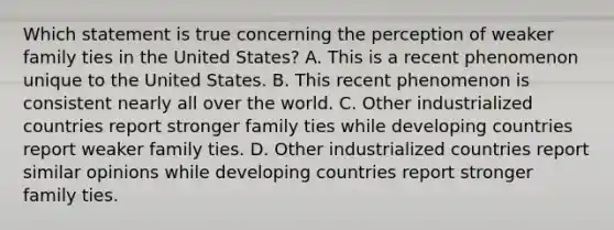 Which statement is true concerning the perception of weaker family ties in the United States? A. This is a recent phenomenon unique to the United States. B. This recent phenomenon is consistent nearly all over the world. C. Other industrialized countries report stronger family ties while developing countries report weaker family ties. D. Other industrialized countries report similar opinions while developing countries report stronger family ties.