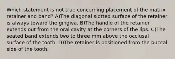 Which statement is not true concerning placement of the matrix retainer and band? A)The diagonal slotted surface of the retainer is always toward the gingiva. B)The handle of the retainer extends out from the oral cavity at the corners of the lips. C)The seated band extends two to three mm above the occlusal surface of the tooth. D)The retainer is positioned from the buccal side of the tooth.