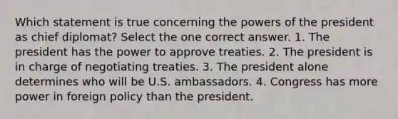 Which statement is true concerning the powers of the president as chief diplomat? Select the one correct answer. 1. The president has the power to approve treaties. 2. The president is in charge of negotiating treaties. 3. The president alone determines who will be U.S. ambassadors. 4. Congress has more power in foreign policy than the president.