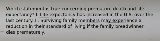 Which statement is true concerning premature death and life expectancy? I. Life expectancy has increased in the U.S. over the last century. II. Surviving family members may experience a reduction in their standard of living if the family breadwinner dies prematurely.