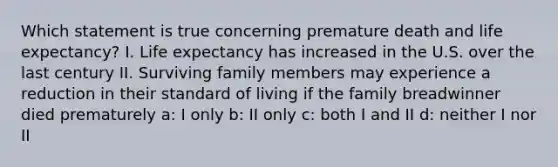 Which statement is true concerning premature death and life expectancy? I. Life expectancy has increased in the U.S. over the last century II. Surviving family members may experience a reduction in their standard of living if the family breadwinner died prematurely a: I only b: II only c: both I and II d: neither I nor II