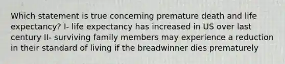 Which statement is true concerning premature death and life expectancy? I- life expectancy has increased in US over last century II- surviving family members may experience a reduction in their standard of living if the breadwinner dies prematurely