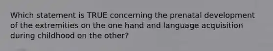 Which statement is TRUE concerning the prenatal development of the extremities on the one hand and language acquisition during childhood on the other?