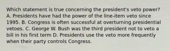 Which statement is true concerning the president's veto power? A. Presidents have had the power of the line-item veto since 1995. B. Congress is often successful at overturning presidential vetoes. C. George W. Bush was the third president not to veto a bill in his first term D. Presidents use the veto more frequently when their party controls Congress.