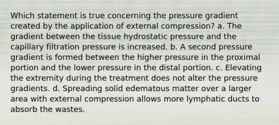 Which statement is true concerning the pressure gradient created by the application of external compression? a. The gradient between the tissue hydrostatic pressure and the capillary filtration pressure is increased. b. A second pressure gradient is formed between the higher pressure in the proximal portion and the lower pressure in the distal portion. c. Elevating the extremity during the treatment does not alter the pressure gradients. d. Spreading solid edematous matter over a larger area with external compression allows more lymphatic ducts to absorb the wastes.