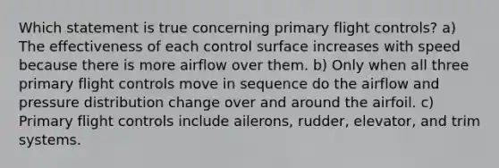 Which statement is true concerning primary flight controls? a) The effectiveness of each control surface increases with speed because there is more airflow over them. b) Only when all three primary flight controls move in sequence do the airflow and pressure distribution change over and around the airfoil. c) Primary flight controls include ailerons, rudder, elevator, and trim systems.