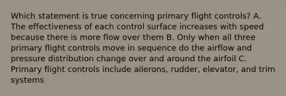 Which statement is true concerning primary flight controls? A. The effectiveness of each control surface increases with speed because there is more flow over them B. Only when all three primary flight controls move in sequence do the airflow and pressure distribution change over and around the airfoil C. Primary flight controls include ailerons, rudder, elevator, and trim systems