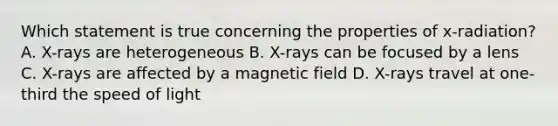 Which statement is true concerning the properties of x-radiation? A. X-rays are heterogeneous B. X-rays can be focused by a lens C. X-rays are affected by a magnetic field D. X-rays travel at one-third the speed of light