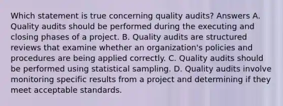 Which statement is true concerning quality audits? Answers A. Quality audits should be performed during the executing and closing phases of a project. B. Quality audits are structured reviews that examine whether an organization's policies and procedures are being applied correctly. C. Quality audits should be performed using statistical sampling. D. Quality audits involve monitoring specific results from a project and determining if they meet acceptable standards.