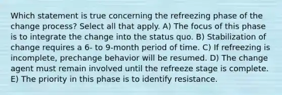 Which statement is true concerning the refreezing phase of the change process? Select all that apply. A) The focus of this phase is to integrate the change into the status quo. B) Stabilization of change requires a 6- to 9-month period of time. C) If refreezing is incomplete, prechange behavior will be resumed. D) The change agent must remain involved until the refreeze stage is complete. E) The priority in this phase is to identify resistance.